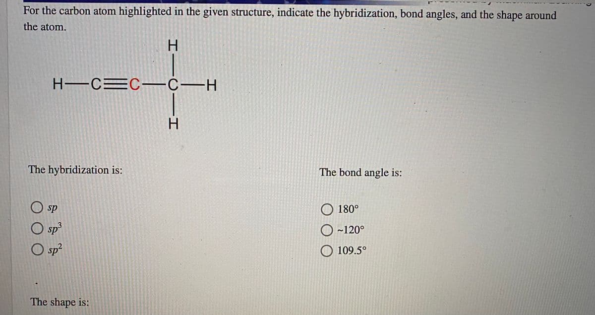 For the carbon atom highlighted in the given structure, indicate the hybridization, bond angles, and the shape around
the atom.
H -CEC -C-H
The hybridization is:
The bond angle is:
O sp
O 180°
O sp
O ~120°
109.5°
O sp?
The shape is:
HICII
