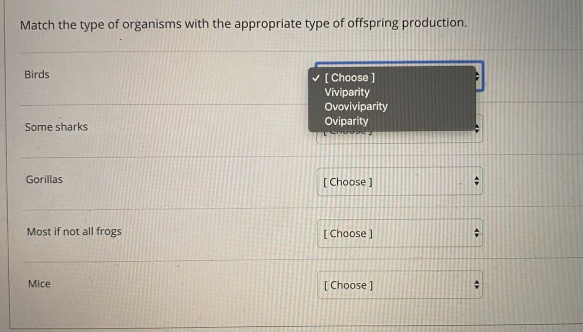 Match the type of organisms with the appropriate type of offspring production.
Birds
v [ Choose ]
Viviparity
Ovoviviparity
Oviparity
Some sharks
Gorillas
[ Choose ]
Most if not all frogs
[ Choose ]
Mice
[ Choose ]
