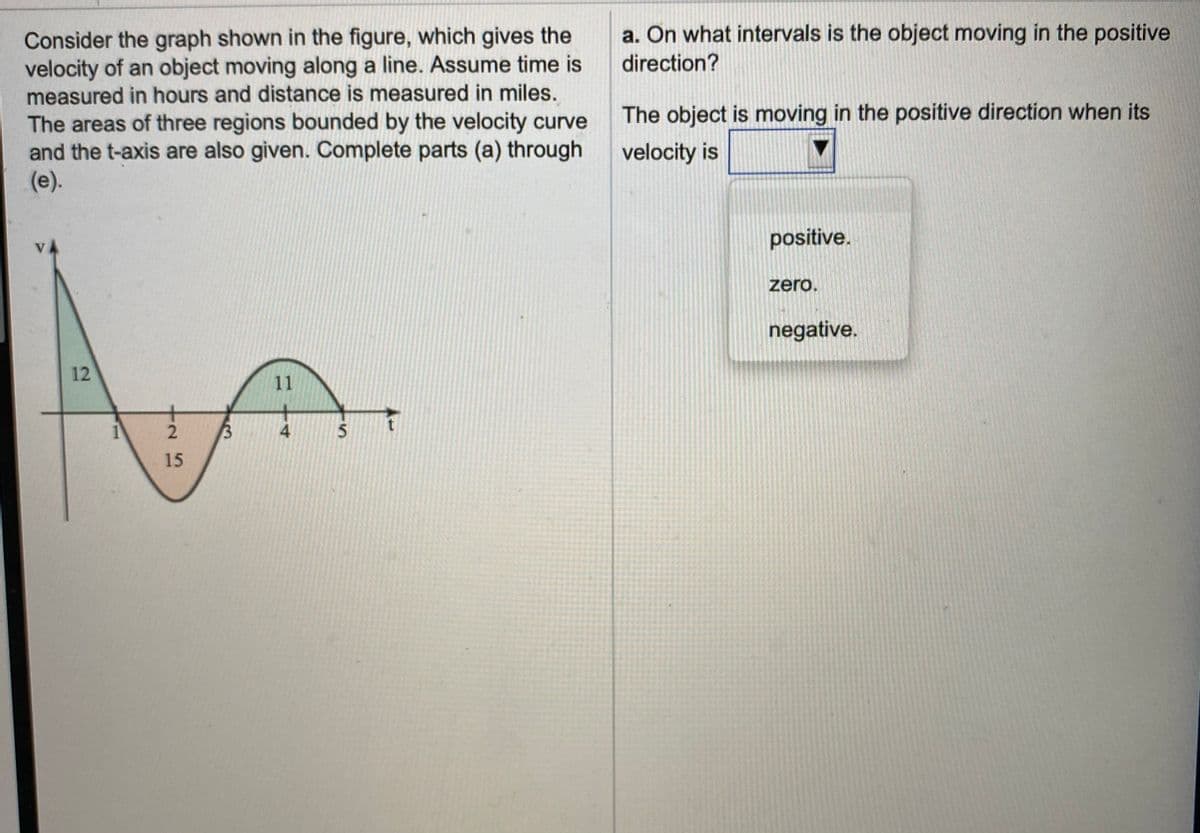 Consider the graph shown in the figure, which gives the
velocity of an object moving along a line. Assume time is
measured in hours and distance is measured in miles.
a. On what intervals is the object moving in the positive
direction?
The object is moving in the positive direction when its
The areas of three regions bounded by the velocity curve
and the t-axis are also given. Complete parts (a) through
(e).
velocity is
positive.
zero.
negative.
12
11
15
4.
