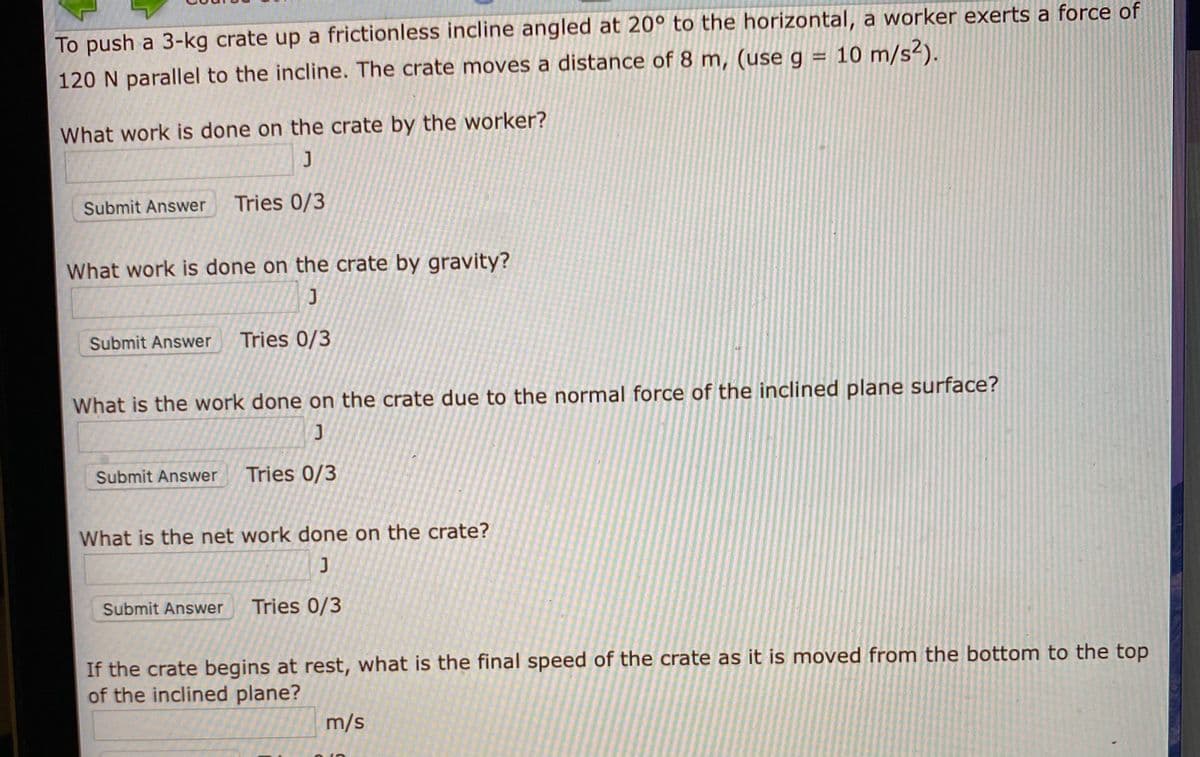 To push a 3-kg crate up a frictionless incline angled at 20° to the horizontal, a worker exerts a force of
120 N parallel to the incline. The crate moves a distance of 8 m, (useg = 10 m/s²).
What work is done on the crate by the worker?
Submit Answer
Tries 0/3
What work is done on the crate by gravity?
Submit Answer
Tries 0/3
What is the work done on the crate due to the normal force of the inclined plane surface?
Submit Answer
Tries 0/3
What is the net work done on the crate?
Submit Answer
Tries 0/3
If the crate begins at rest, what is the final speed of the crate as it is moved from the bottom to the top
of the inclined plane?
m/s
