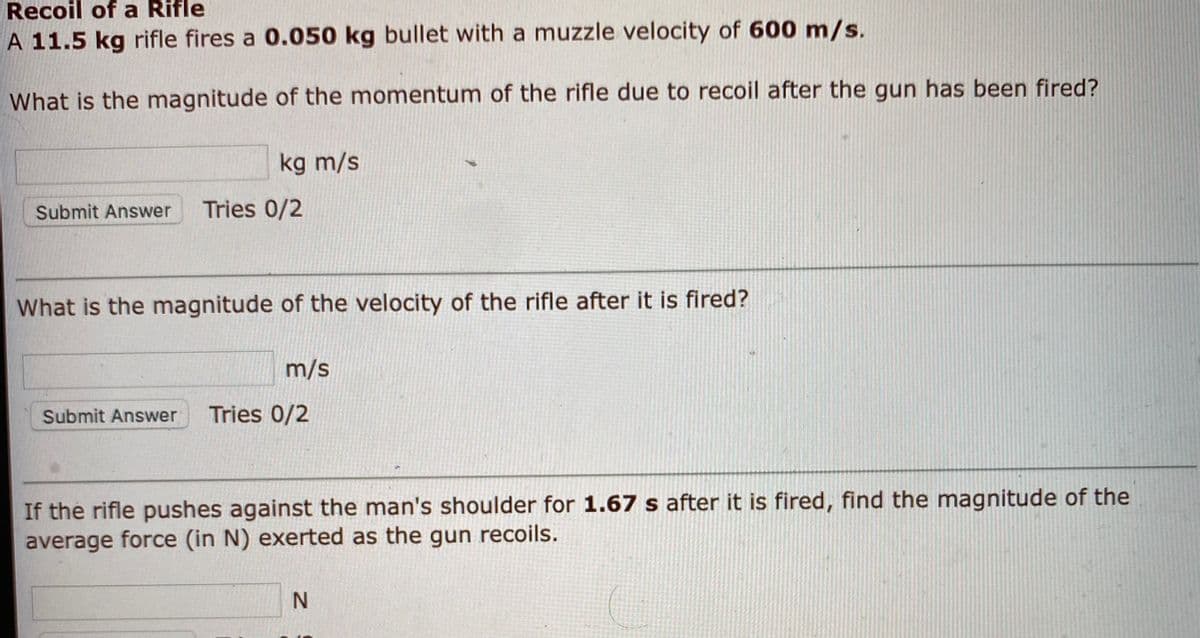 Recoil of a Rifle
A 11.5 kg rifle fires a 0.050 kg bullet with a muzzle velocity of 600 m/s.
What is the magnitude of the momentum of the rifle due to recoil after the gun has been fired?
kg m/s
Submit Answer
Tries 0/2
What is the magnitude of the velocity of the rifle after it is fired?
m/s
Submit Answer
Tries 0/2
If the rifle pushes against the man's shoulder for 1.67 s after it is fired, find the magnitude of the
average force (in N) exerted as the gun recoils.
