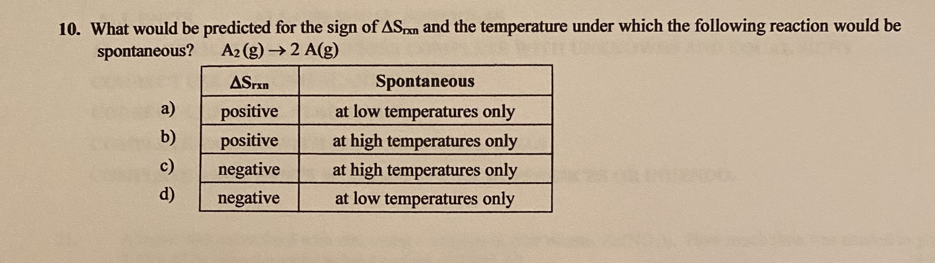 10. What would be predicted for the sign of ASpn and the temperature under which the following reaction would be
spontaneous?
A2 (g) →2 A(g)
ASrxn
Spontaneous
a)
positive
at low temperatures only
b)
positive
at high temperatures only
c)
negative
at high temperatures only
d)
negative
at low temperatures only
