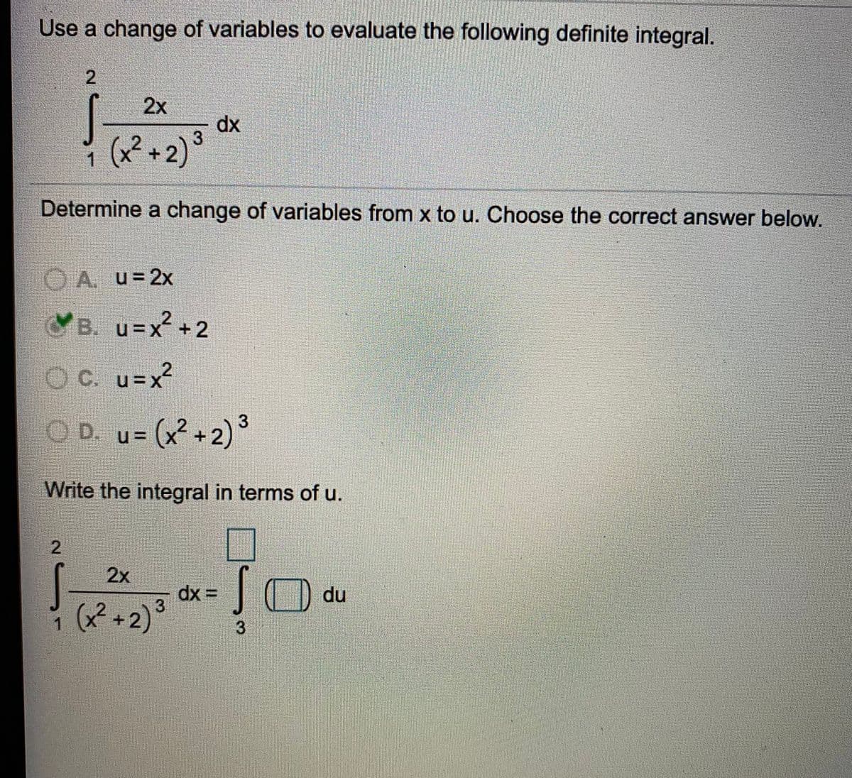 Use a change of variables to evaluate the following definite integral.
2.
2x
dx
3
1 (x² +2) °
Determine a change of variables from x to u. Choose the correct answer below.
O A. u=2x
CB. u=x+2
OC. u=x²
OD. u= (x+2)°
(x² +2)°
Write the integral in terms of u.
2
2x
dx =
3.
du
i (x² +2)³
1
3
