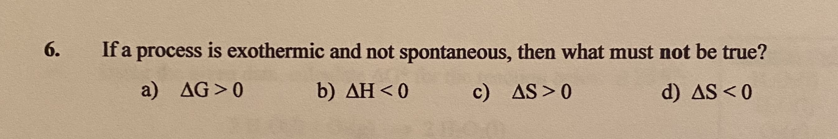 If a process is exothermic and not spontaneous, then what must not be true?
a) AG>0
b) AH<0
c) AS>0
d) AS<0
