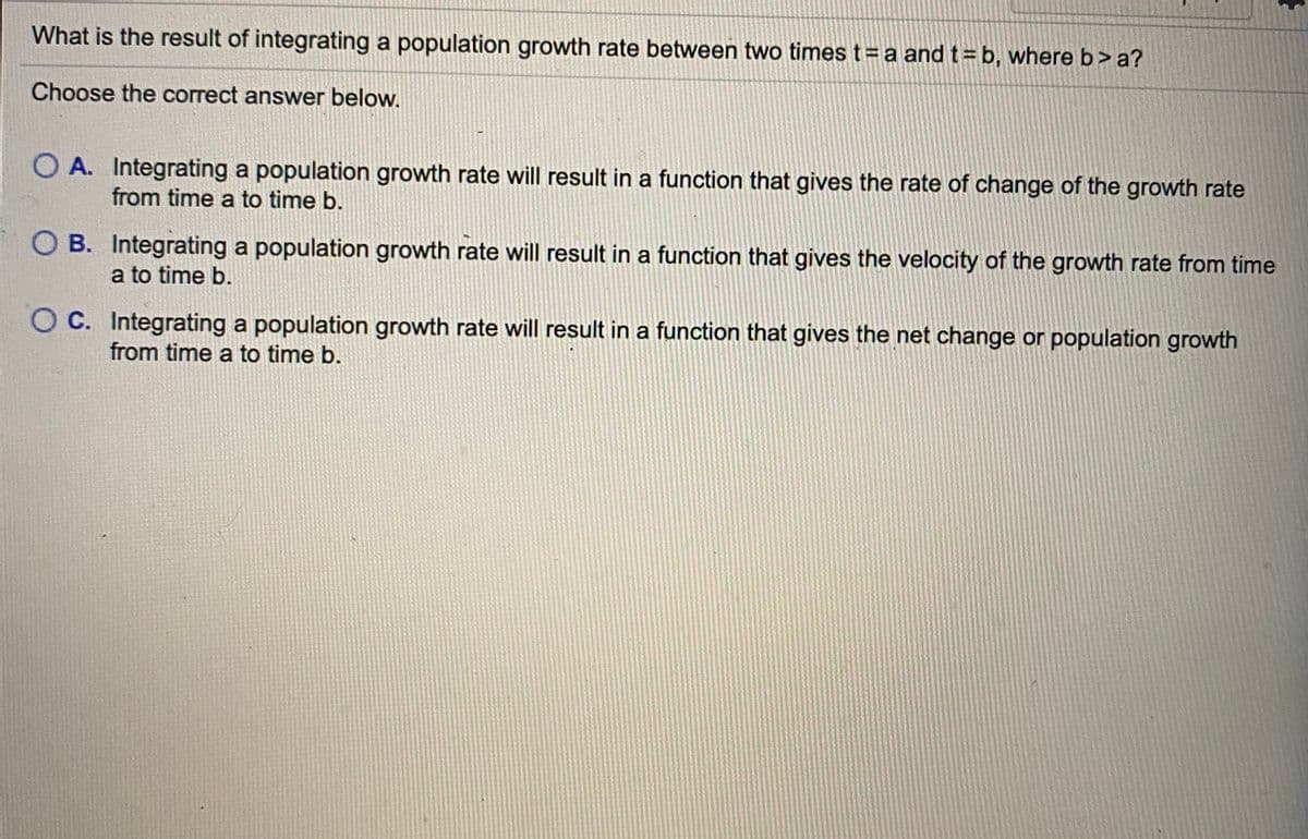 What is the result of integrating a population growth rate between two times t= a and t= b, where b>a?
Choose the correct answer below.
O A. Integrating a population growth rate will result in a function that gives the rate of change of the growth rate
from time a to time b.
O B. Integrating a population growth rate will result in a function that gives the velocity of the growth rate from time
a to time b.
O C. Integrating a population growth rate will result in a function that gives the net change or population growth
from time a to time b.
