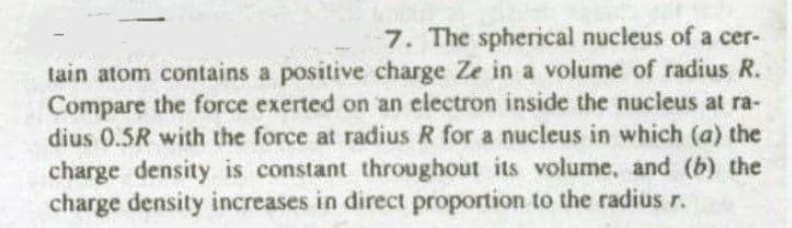7. The spherical nucleus of a cer-
tain atom contains a positive charge Ze in a volume of radius R.
Compare the force exerted on an electron inside the nucleus at ra-
dius 0.5R with the force at radius R for a nucleus in which (a) the
charge density is constant throughout its volume, and (b) the
charge density increases in direct proportion to the radius r.
