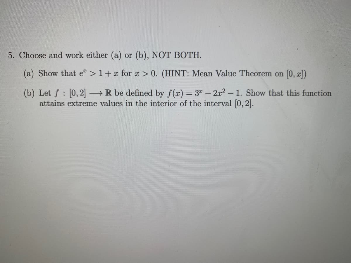 5. Choose and work either (a) or (b), NOT BOTH.
(a) Show that e > 1+ x for x > 0. (HINT: Mean Value Theorem on [0, x])
(b) Let f : [0, 2] →R be defined by f(x) = 3" – 2x2 – 1. Show that this function
attains extreme values in the interior of the interval [0, 2].
