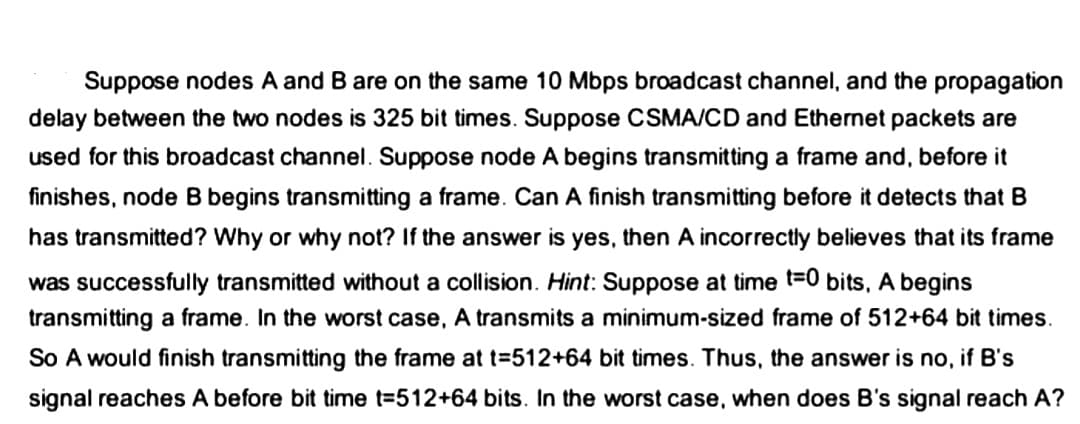 Suppose nodes A and B are on the same 10 Mbps broadcast channel, and the propagation
delay between the two nodes is 325 bit times. Suppose CSMA/CD and Ethernet packets are
used for this broadcast channel. Suppose node A begins transmitting a frame and, before it
finishes, node B begins transmitting a frame. Can A finish transmitting before it detects that B
has transmitted? Why or why not? If the answer is yes, then A incorrectly believes that its frame
was successfully transmitted without a collision. Hint: Suppose at time t=0 bits, A begins
transmitting a frame. In the worst case, transmits a minimum-sized frame of 512+64 bit times.
So A would finish transmitting the frame at t=512+64 bit times. Thus, the answer is no, if B's
signal reaches A before bit time t=512+64 bits. In the worst case, when does B's signal reach A?
