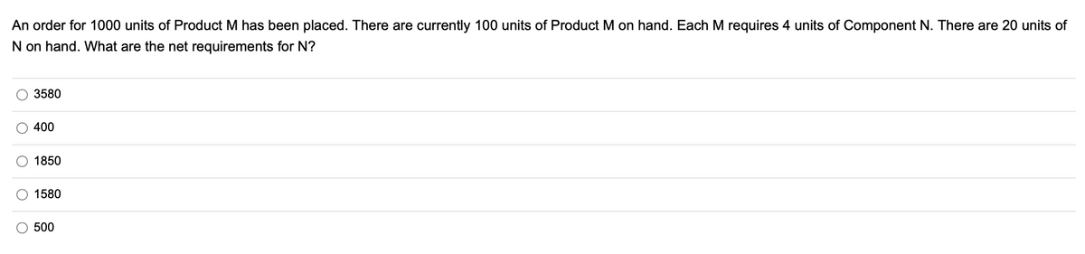 An order for 1000 units of Product M has been placed. There are currently 100 units of Product M on hand. Each M requires 4 units of Component N. There are 20 units of
N on hand. What are the net requirements for N?
O
3580
400
1850
1580
500