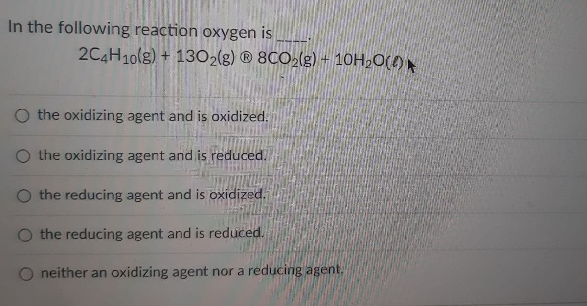 In the following reaction oxygen is
O the oxidizing agent and is oxidized.
O the oxidizing agent and is reduced.
the reducing agent and is oxidized.
O the reducing agent and is reduced.
neither an oxidizing agent nor a reducing agent.
2C4H10(g) + 1302(g) Ⓡ8CO2(g) + 10H₂O() ►