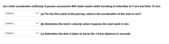 As a train accelerates uniformly it passes successive 800 meter marks while traveling at velocities of 3 m/s and then 12 m/s.
[Select]
✓(a) For the first mark of the journey, what is the acceleration of the train in m/s².
[Select]
[Select]
(b) Determine the train's velocity when it passes the next mark in m/s.
(c) Determine the time it takes to travel the 1.6-km distance in seconds.