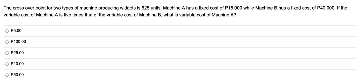 The cross over point for two types of machine producing widgets is 625 units. Machine A has a fixed cost of P15,000 while Machine B has a fixed cost of P40,000. If the
variable cost of Machine A is five times that of the variable cost of Machine B, what is variable cost of Machine A?
P5.00
P100.00
P25.00
P10.00
P50.00