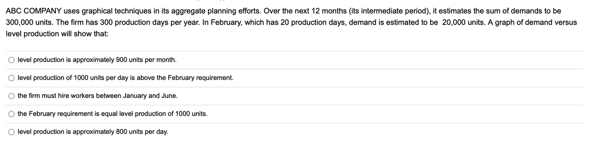 ABC COMPANY uses graphical techniques in its aggregate planning efforts. Over the next 12 months (its intermediate period), it estimates the sum of demands to be
300,000 units. The firm has 300 production days per year. In February, which has 20 production days, demand is estimated to be 20,000 units. A graph of demand versus
level production will show that:
O
O
level production is approximately 900 units per month.
level production of 1000 units per day is above the February requirement.
the firm must hire workers between January and June.
the February requirement is equal level production of 1000 units.
level production is approximately 800 units per day.