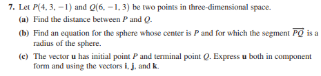 7. Let P(4, 3, –1) and Q(6, –1, 3) be two points in three-dimensional space.
(a) Find the distance between P and Q.
(b) Find an equation for the sphere whose center is P and for which the segment PO is a
radius of the sphere.
(c) The vector u has initial point P and terminal point Q. Express u both in component
form and using the vectors i, j, and k.

