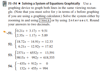 51-54 - Solving a System of Equations Graphically Use a
graphing device to graph both lines in the same viewing rectan-
gle. (Note that you must solve for y in terms of x before graphing
if you are using a graphing calculator.) Solve the system either by
zooming in and using TRACE or by using Intersect. Round
your answers to two decimals.
J0.21x + 3.17y = 9.51
51.
|2.35x – 1.17y = 5.89
S18.72x – 14.91y = 12.33
52.
6.21x – 12.92y = 17.82
[ 2371x – 6552y = 13,591
53.
9815x + 992y = 618,555
-435x + 912y = 0
54.
132x + 455y = 994
