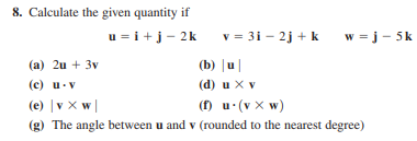 8. Calculate the given quantity if
u = i+j- 2k
v = 31 - 2j + k
w = j- 5k
(а) 2и + 3v
(b) |u|
(c) u-v
(e) |v X w|
(d) u X v
(f) u (v x w)
(g) The angle between u and v (rounded to the nearest degree)
