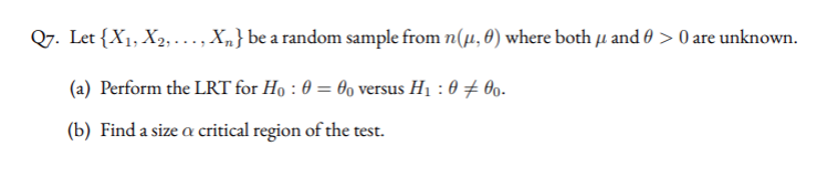 Q7. Let {X1, X2, ..., X„} be a random sample from n(µ, 0) where both u and 0 > 0 are unknown.
(a) Perform the LRT for Ho : 0 = 0o versus H1 : 0 + 09.
(b) Find a size a critical region of the test.
