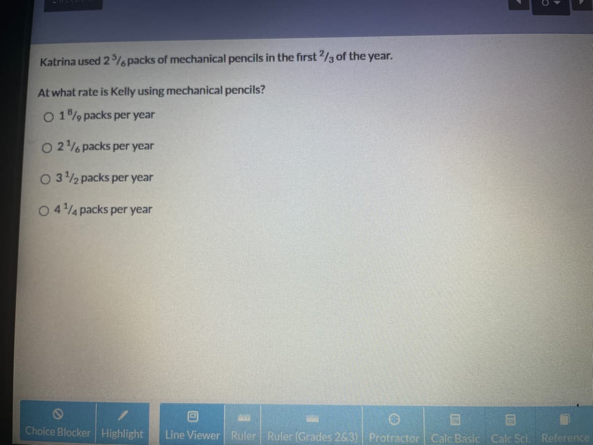 Katrina used 2% packs of mechanical pencils in the first 2/3 of the year.
At what rate is Kelly using mechanical pencils?
O 19 packs per year
O 2% packs per year
O 32 packs per year
O 44 packs per year
Choice Blocker Highlight
Line Viewer Ruler Ruler (Grades 283) Protractor Calc Basic Calc Sc.
Reference
