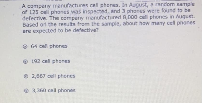 A company manufactures cell phones. In August, a random sample
of 125 cell phones was inspected, and 3 phones were found to be
defective. The company manufactured 8,000 cell phones in August.
Based on the results from the sample, about how many cell phones
are expected to be defective?
O 64 cell phones
O 192 cell phones
© 2,667 cell phones
O 3,360 cell phones
