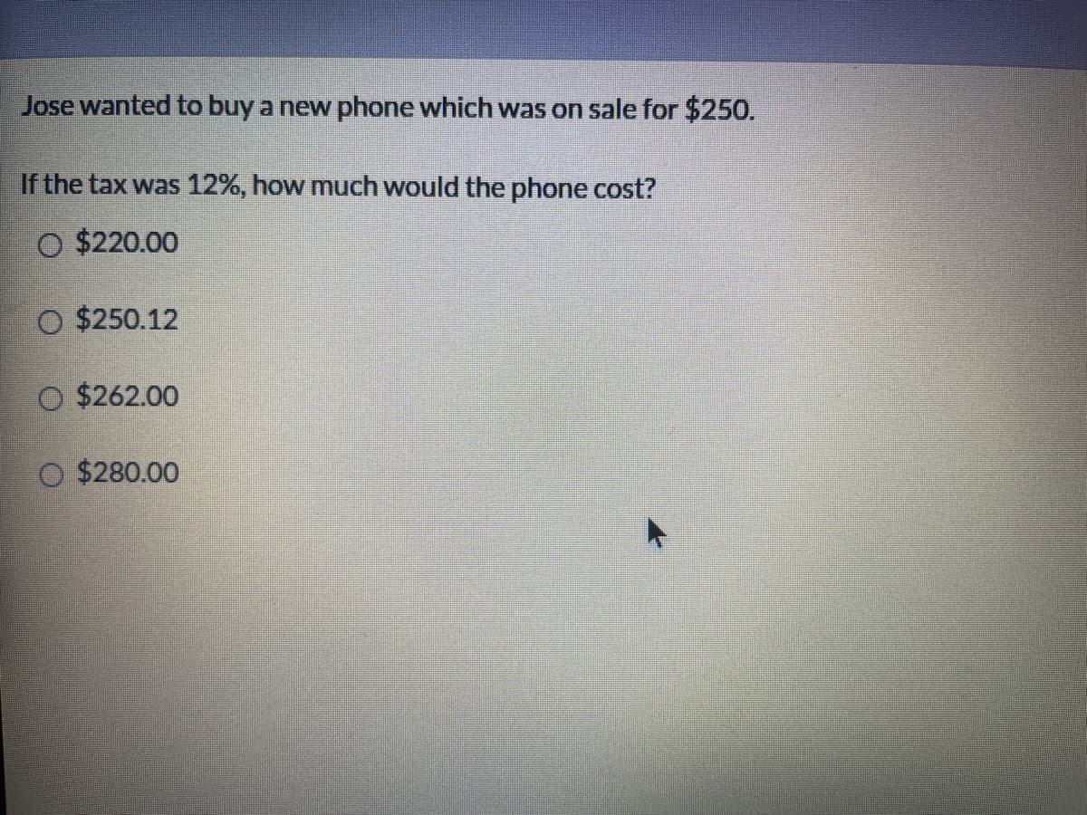 Jose wanted to buy a new phone which was on sale for $250.
If the tax was 12%, how much would the phone cost?
O $220.00
O $250.12
O $262.00
$280.00
