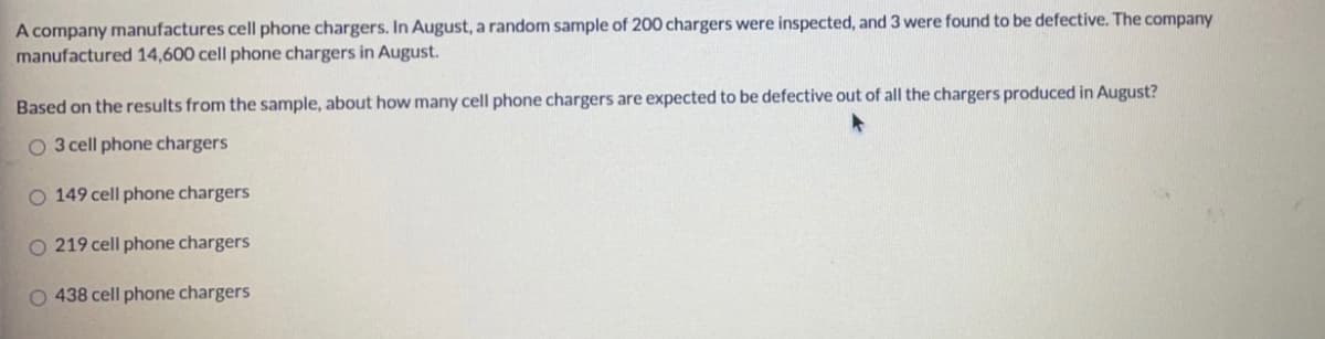 A company manufactures cell phone chargers. In August, a random sample of 200 chargers were inspected, and 3 were found to be defective. The company
manufactured 14,600 cell phone chargers in August.
Based on the results from the sample, about how many cell phone chargers are expected to be defective out of all the chargers produced in August?
O 3 cell phone chargers
O 149 cell phone chargers
O 219 cell phone chargers
O 438 cell phone chargers
