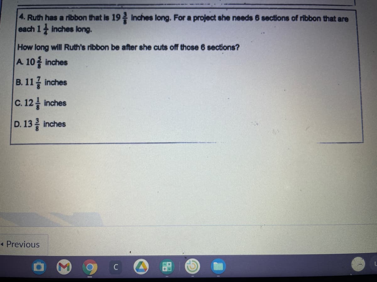 4. Ruth has a ribbon that is 19 inches long. For a project she needs 6 sections of ribbon that are
each 1 inches long.
How long will Ruth's ribbon be after she cuts off those 6 sections?
A. 10 inches
B. 11글 inches
C.12를 inches
D. 13 inches
* Previous
