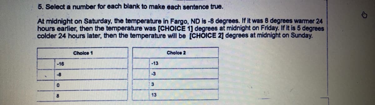 5. Select a number for each blank to make each sentence true.
At midnight on Saturday, the temperature in Fargo, ND is -8 degrees. If it was 8 degrees warmer 24
hours earlier, then the temperature was [CHOICE 1] degrees at midnight on Friday. If it is 5 degrees
colder 24 hours later, then the temperature will be [CHOICE 2] degrees at midnight on Sunday.
Choice 1
Choice 2
-16
-13
-8
-3
3
8
13
