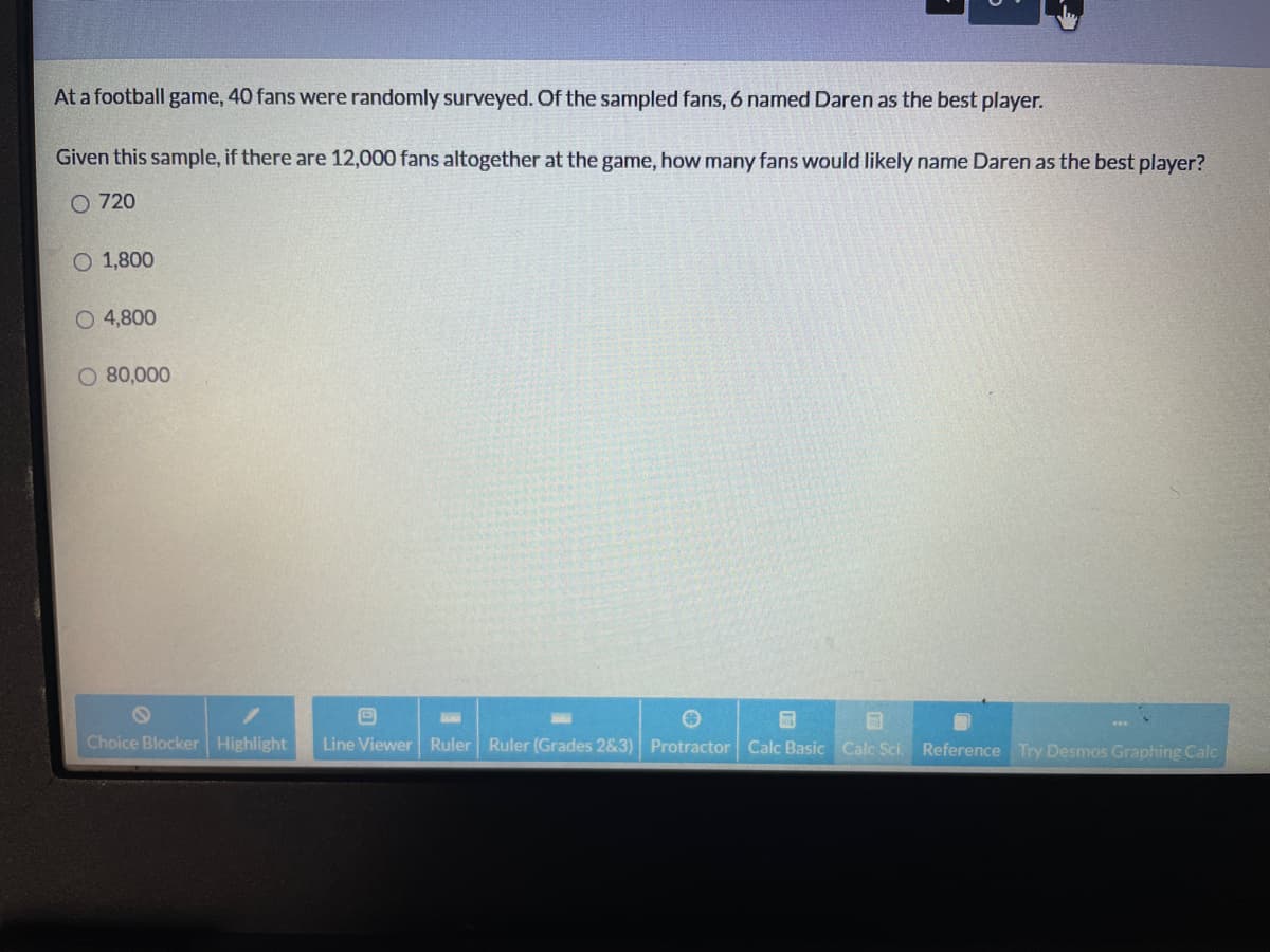 At a football game, 40 fans were randomly surveyed. Of the sampled fans, 6 named Daren as the best player.
Given this sample, if there are 12,000 fans altogether at the game, how many fans would likely name Daren as the best player?
O 720
O 1,800
O 4,800
O 80,000
Choice Blocker Highlight
Line Viewer Ruler Ruler (Grades 2&3) Protractor Calc Basic Calc Sci Reference Try Desmos Graphing Calc
