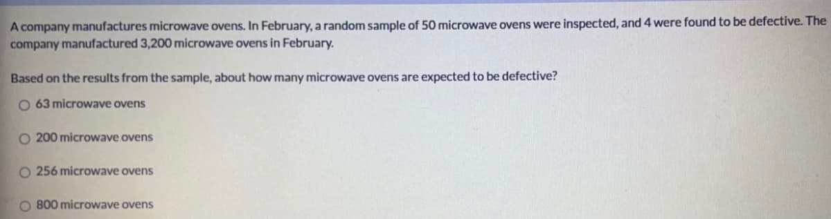 A company manufactures microwave ovens. In February, a random sample of 50 microwave ovens were inspected, and 4 were found to be defective. The
company manufactured 3,200 microwave ovens in February.
Based on the results from the sample, about how many microwave ovens are expected to be defective?
O 63 microwave ovens
O 200 microwave ovens
O 256 microwave ovens
O 800 microwave ovens
