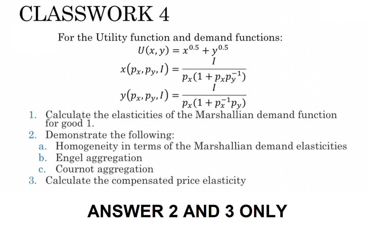 CLASSWORK 4
For the Utility function and demand functions:
U(x, y) = x0.5 + y0.5
I
x(px. Py, 1) =
y (Px₂ Py, 1) =
Px(1 +PxPy¹)
I
Px (1 + px ¹py)
1. Calculate the elasticities of the Marshallian demand function
for good 1.
2. Demonstrate the following:
a. Homogeneity in terms of the Marshallian demand elasticities
b. Engel aggregation
c. Cournot aggregation
3. Calculate the compensated price elasticity
ANSWER 2 AND 3 ONLY