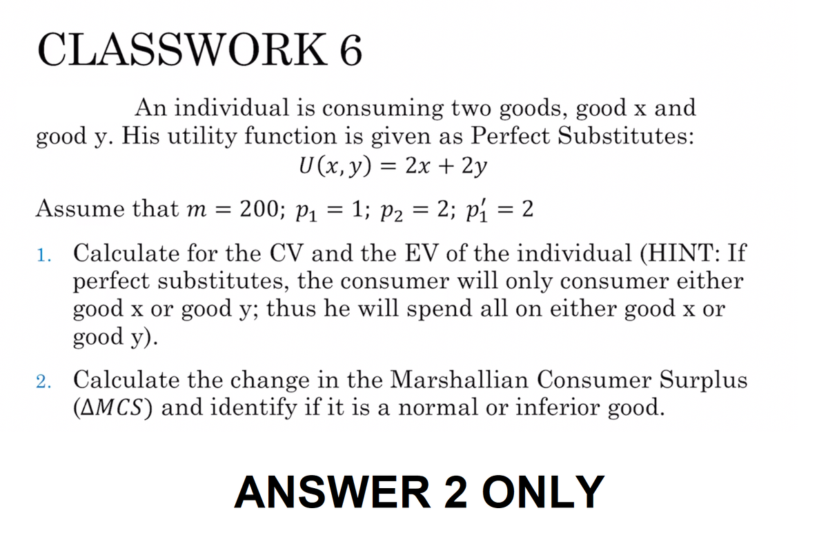 CLASSWORK 6
An individual is consuming two goods, good x and
good y. His utility function is given as Perfect Substitutes:
U(x, y) = 2x + 2y
Assume that m = 200; P₁
=
1; P₂ = 2; p₁ = 2
1. Calculate for the CV and the EV of the individual (HINT: If
perfect substitutes, the consumer will only consumer either
good x or good y; thus he will spend all on either good x or
good y).
2. Calculate the change in the Marshallian Consumer Surplus
(AMCS) and identify if it is a normal or inferior good.
ANSWER 2 ONLY