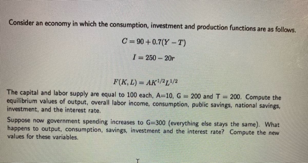 Consider an economy in which the consumption, investment and production functions are as follows.
C=90 +0.7(YT)
I = 250-20r
F(K, L) = AK¹/21/2
The capital and labor supply are equal to 100 each, A-10, G 200 and T200. Compute the
equilibrium values of output, overall labor income, consumption, public savings, national savings,
investment, and the interest rate.
Suppose now government spending increases to G=300 (everything else stays the same). What
happens to output, consumption, savings, investment and the interest rate? Compute the new
values for these variables.
T
