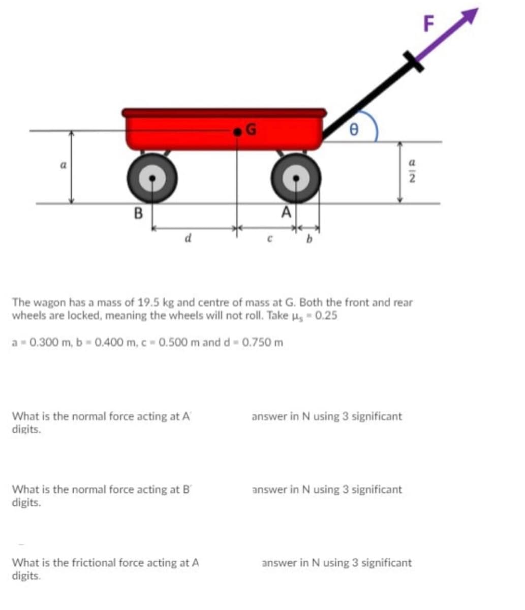 F
A
The wagon has a mass of 19.5 kg and centre of mass at G. Both the front and rear
wheels are locked, meaning the wheels will not roll. Take u, - 0.25
a- 0.300 m, b - 0.400 m, c - 0.500 m and d 0.750 m
What is the normal force acting at A
digits.
answer in N using 3 significant
What is the normal force acting at B
digits.
answer in N using 3 significant
What is the frictional force acting at A
digits.
answer in N using 3 significant
