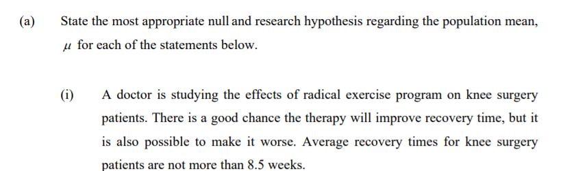 (a)
State the most appropriate null and research hypothesis regarding the population mean,
µ for each of the statements below.
(i)
A doctor is studying the effects of radical exercise program on knee surgery
patients. There is a good chance the therapy will improve recovery time, but it
is also possible to make it worse. Average recovery times for knee surgery
patients are not more than 8.5 weeks.
