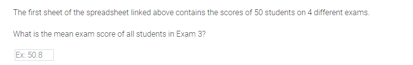 The first sheet of the spreadsheet linked above contains the scores of 50 students on 4 different exams.
What is the mean exam score of all students in Exam 3?
Ex: 50.8

