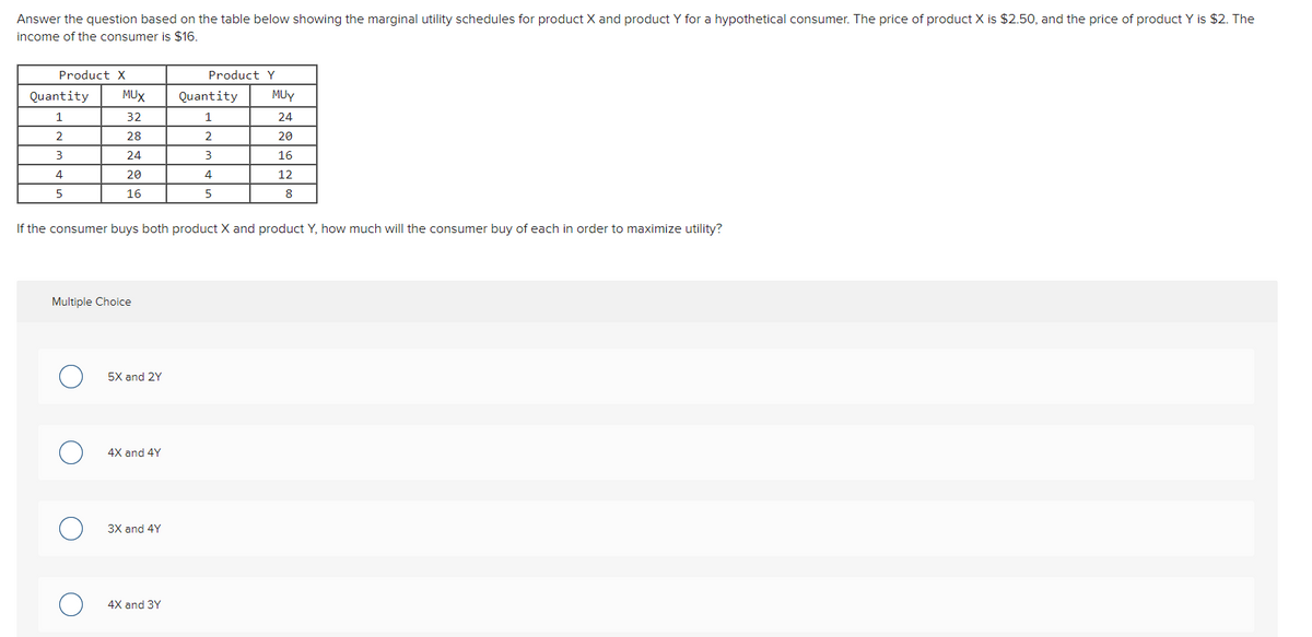 Answer the question based on the table below showing the marginal utility schedules for product X and product Y for a hypothetical consumer. The price of product X is $2.50, and the price of product Y is $2. The
income of the consumer is $16.
Product X
Product Y
Quantity
MUX
Quantity
MUY
1
32
24
2
28
2
20
24
16
4
20
4
12
5
16
8
If the consumer buys both product X and product Y, how much will the consumer buy of each in order to maximize utility?
Multiple Choice
5X and 2Y
4X and 4Y
3X and 4Y
4X and 3Y
