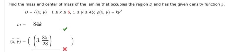Find the mass and center of mass of the lamina that occupies the region D and has the given density function p.
D = {(x, y) | 1 s xs 5, 1 s ys 4}; p(x, y) = ky²
84k
m =
(X, y) =
85
3,
28
