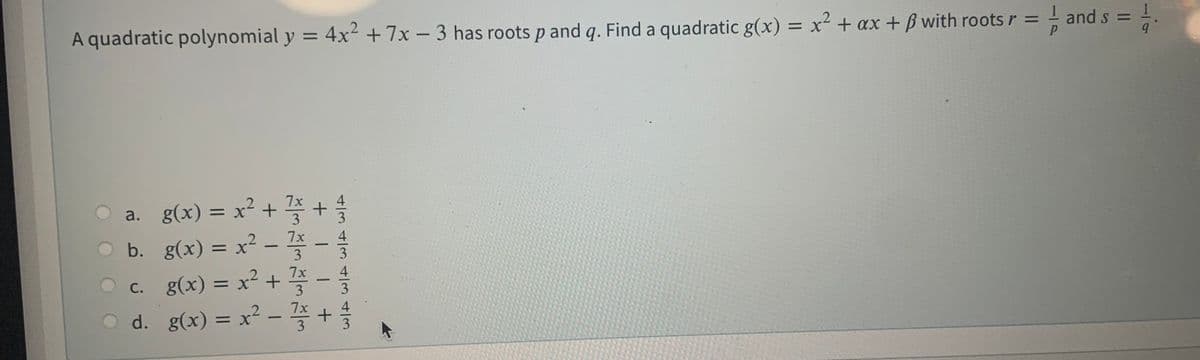 A quadratic polynomial y = 4x² +7x - 3 has roots p and q. Find a quadratic g(x) = x² + ax + ß with roots r = - and
s = 1
a. g(x) = x² + +
b. g(x) =D x? - 쫄-을
%3D
c. g(x) %3D x? + 좋 - 를
O d. g(x) = x² – +
7x
С.
%3D
4/34/34|34/3
