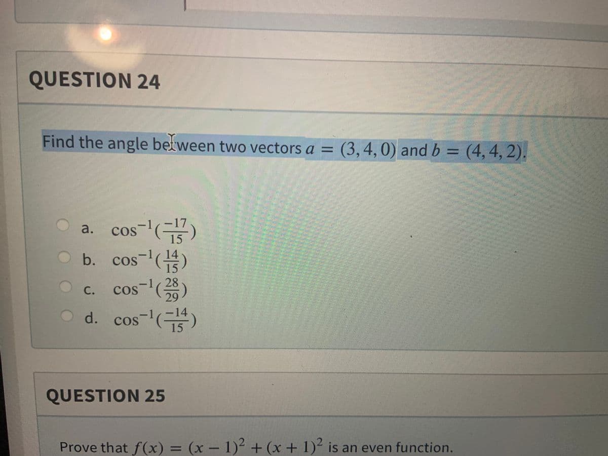 QUESTION 24
Find the angle between two vectors a = (3,4,0) and b = (4,4, 2).
17
cos-l(규)
b. cos()
a.
15
14
15
-1,28
29
14
С.
d.
cos-()
15
QUESTION 25
Prove that f (x)
= (x – 1)² + (x + 1)² is an even function.
%3D
|
