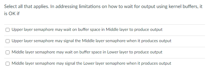 Select all that applies. In addressing limitations on how to wait for output using kernel buffers, it
is OK if
Upper layer semaphore may wait on buffer space in Middle layer to produce output
Upper layer semaphore may signal the Middle layer semaphore when it produces output
Middle layer semaphore may wait on buffer space in Lower layer to produce output
O Middle layer semaphore may signal the Lower layer semaphore when it produces output
