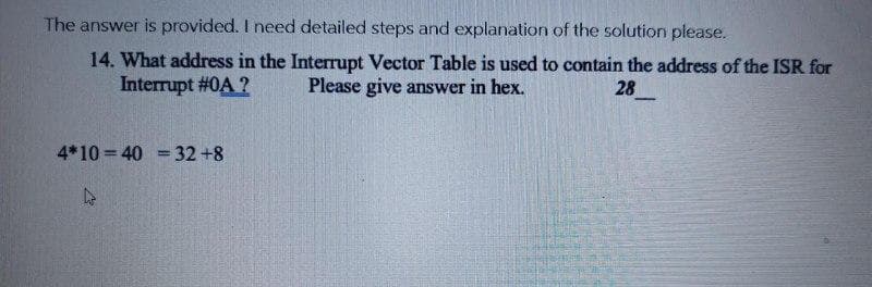 The answer is provided. I need detailed steps and explanation of the solution please.
14. What address in the Interrupt Vector Table is used to contain the address of the ISR for
Interrupt #0A ?
Please give answer in hex.
28
-
4*10 = 40 = 32+8
