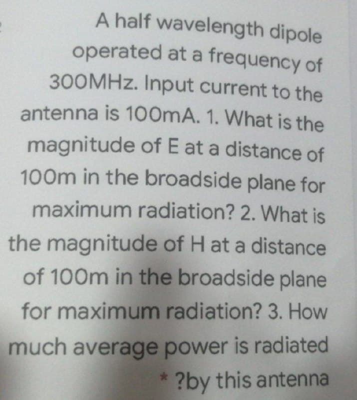 operated at a frequency of
A half wavelength dipole
300MHZ. Input current to the
antenna is 100mA. 1. What is the
magnitude of E at a distance of
100m in the broadside plane for
maximum radiation? 2. What is
the magnitude of H at a distance
of 100m in the broadside plane
for maximum radiation? 3. How
much average power is radiated
?by this antenna
