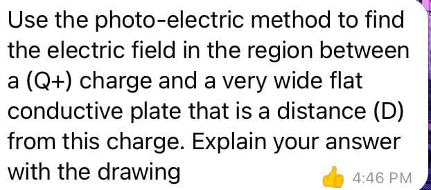 Use the photo-electric method to find
the electric field in the region between
a (Q+) charge and a very wide flat
conductive plate that is a distance (D)
from this charge. Explain your answer
with the drawing
4:46 PM
