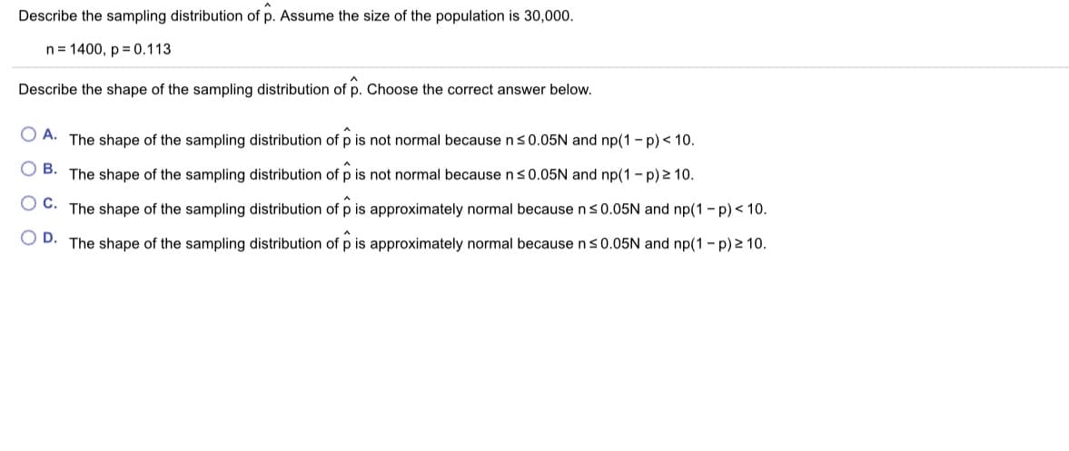 Describe the sampling distribution of p. Assume the size of the population is 30,000.
n= 1400, p = 0.113
Describe the shape of the sampling distribution of p. Choose the correct answer below.
O A. The shape of the sampling distribution of p is not normal because n S0.05N and np(1 - p) < 10.
O B. The shape of the sampling distribution of p is not normal because ns0.05N and np(1 - p) 2 10.
OC.
The shape of the sampling distribution of p is approximately normal because n s0.05N and np(1- p)< 10.
O D. The shape of the sampling distribution of p is approximately normal because ns0.05N and np(1 - p) 2 10.
