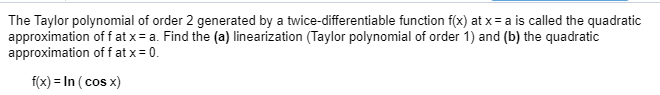 The Taylor polynomial of order 2 generated by a twice-differentiable function f(x) at x = a is called the quadratic
approximation of f at x = a. Find the (a) linearization (Taylor polynomial of order 1) and (b) the quadratic
approximation off at x = 0.
f(x) = In ( cos x)
