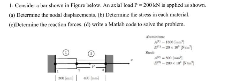 1- Consider a bar shown in Figure below. An axial load P = 200 kN is applied as shown.
(a) Determine the nodal displacements. (b) Determine the stress in each material.
(c)Determine the reaction forces. (d) write a Matlab code to solve the problem.
Aluminium:
A) = 1800 [mm)
E) - 20 x 10° [N/m*]
Steel:
A) = 800 (mm]
E2) = 200 x 10° (N/m²]
300 (mm] 400 Įmm]
