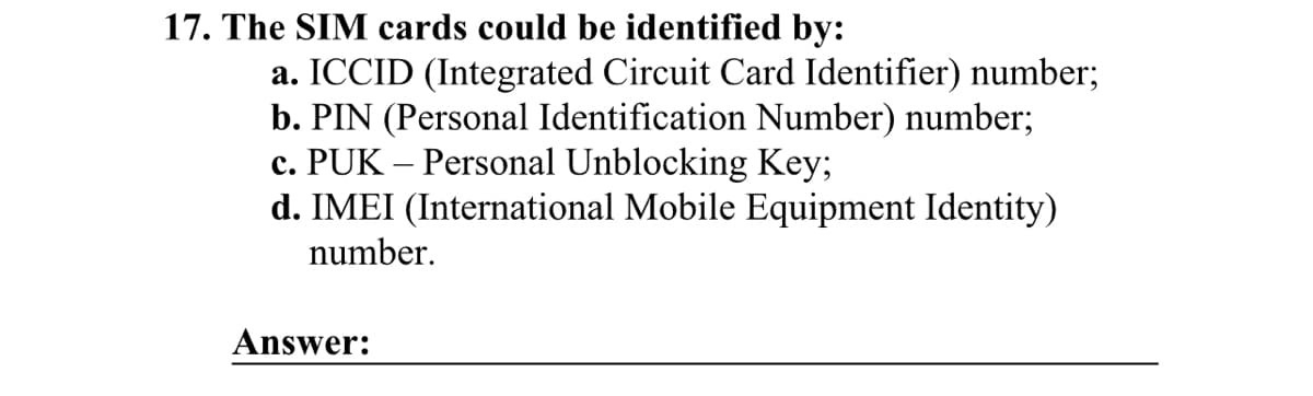 17. The SIM cards could be identified by:
a. ICCID (Integrated Circuit Card Identifier) number;
b. PIN (Personal Identification Number) number;
c. PUK - Personal Unblocking Key;
d. IMEI (International Mobile Equipment Identity)
number.
Answer: