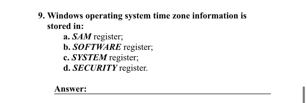 9. Windows operating system time zone information is
stored in:
a. SAM register;
b. SOFTWARE register;
c. SYSTEM register;
d. SECURITY register.
Answer: