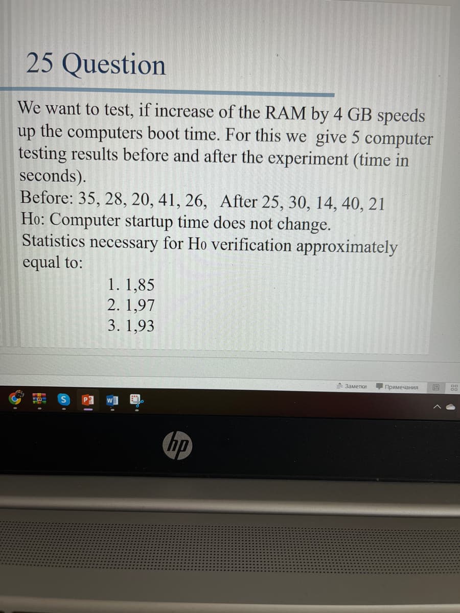25 Question
We want to test, if increase of the RAM by 4 GB speeds
up the computers boot time. For this we give 5 computer
testing results before and after the experiment (time in
seconds).
Before: 35, 28, 20, 41, 26, After 25, 30, 14, 40, 21
Ho: Computer startup time does not change.
Statistics necessary for Ho verification approximately
equal to:
1. 1,85
2.1,97
3. 1,93
- Заметки Примечания
hp