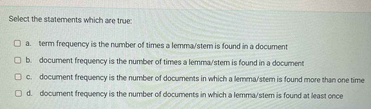 Select the statements which are true:
a. term frequency is the number of times a lemma/stem is found in a document
b. document frequency is the number of times a lemma/stem is found in a document
O c. document frequency is the number of documents in which a lemma/stem is found more than one time
O d. document frequency is the number of documents in which a lemma/stem is found at least once